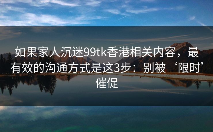 如果家人沉迷99tk香港相关内容，最有效的沟通方式是这3步：别被‘限时’催促