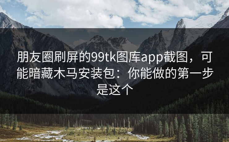 朋友圈刷屏的99tk图库app截图，可能暗藏木马安装包：你能做的第一步是这个