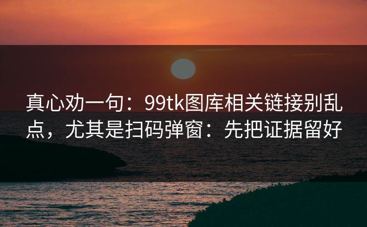 真心劝一句：99tk图库相关链接别乱点，尤其是扫码弹窗：先把证据留好