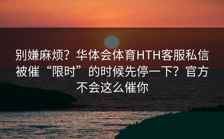 别嫌麻烦？华体会体育HTH客服私信被催“限时”的时候先停一下？官方不会这么催你