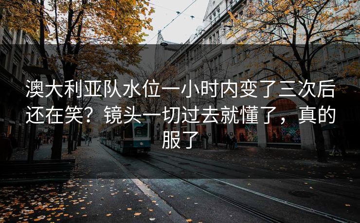 澳大利亚队水位一小时内变了三次后还在笑？镜头一切过去就懂了，真的服了